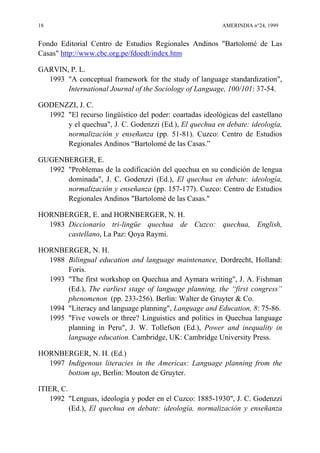 18 AMERINDIA n°24, 1999
Fondo Editorial Centro de Estudios Regionales Andinos "Bartolomé de Las
Casas" http://www.cbc.org.pe/fdoedt/index.htm
GARVIN, P. L.
1993 "A conceptual framework for the study of language standardization",
International Journal of the Sociology of Language, 100/101: 37-54.
GODENZZI, J. C.
1992 "El recurso lingüístico del poder: coartadas ideológicas del castellano
y el quechua", J. C. Godenzzi (Ed.), El quechua en debate: ideología,
normalización y enseñanza (pp. 51-81). Cuzco: Centro de Estudios
Regionales Andinos “Bartolomé de las Casas.”
GUGENBERGER, E.
1992 "Problemas de la codificación del quechua en su condición de lengua
dominada", J. C. Godenzzi (Ed.), El quechua en debate: ideología,
normalización y enseñanza (pp. 157-177). Cuzco: Centro de Estudios
Regionales Andinos "Bartolomé de las Casas."
HORNBERGER, E. and HORNBERGER, N. H.
1983 Diccionario tri-lingüe quechua de Cuzco: quechua, English,
castellano, La Paz: Qoya Raymi.
HORNBERGER, N. H.
1988 Bilingual education and language maintenance, Dordrecht, Holland:
Foris.
1993 "The first workshop on Quechua and Aymara writing", J. A. Fishman
(Ed.), The earliest stage of language planning, the “first congress”
phenomenon (pp. 233-256). Berlin: Walter de Gruyter & Co.
1994 "Literacy and language planning", Language and Education, 8: 75-86.
1995 "Five vowels or three? Linguistics and politics in Quechua language
planning in Peru", J. W. Tollefson (Ed.), Power and inequality in
language education. Cambridge, UK: Cambridge University Press.
HORNBERGER, N. H. (Ed.)
1997 Indigenous literacies in the Americas: Language planning from the
bottom up, Berlin: Mouton de Gruyter.
ITIER, C.
1992 "Lenguas, ideología y poder en el Cuzco: 1885-1930", J. C. Godenzzi
(Ed.), El quechua en debate: ideología, normalización y enseñanza
 