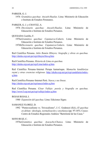 20 AMERINDIA n°24, 1999
PARKER, G. J.
1976 Gramática quechua: Ancash-Huailas. Lima: Ministerio de Educación
e Instituto de Estudios Perunanos.
PARKER, G. J. y CHAVEZ, A.
1976 Diccionario quechua: Ancash-Huailas. Lima: Ministerio de
Educación e Instituto de Estudios Peruanos.
QUESADA Castillo, F.
1976aGramática quechua: Cajamarca-Cañaris. Lima: Ministerio de
Educación e Instituto de Estudios Peruanos.
1976bDiccionario quechua: Cajamarca-Cañaris. Lima: Ministerio de
Educación e Instituto de Estudios Peruanos.
Red Científica Peruana. Julio Ramón Ribeyro: biografía y obras en quechua.
http://ekeko.rcp.net.pe/rcp/ribeyro/bio-q.htm
Red Científica Peruana. Historia de Lima en quechua.
http://ekeko.rcp.net.pe/rcp/Lima/index-q.htm
Red Científica Peruana–Internet Perupa kamarisqan. Mamacha kandilariya
raymi y otras creencias religiosas. http://ekeko.rcp.net.pe/rcp/candelaria/index-
q.htm
Red Científica Peruana–Internet Perú. Nasca y sus líneas.
http://ekeko.rcp.net.pe/rcp/nasca/index-q.htm
Red Científica Peruana. César Vallejo: poesía y biografía en quechua.
http://www3.rcp.net.pe/rcp/vallejo/index-q.htm
ROJAS ROJAS, I.
1980 Expansión del quechua. Lima: Ediciones Signo.
SAMANEZ FLOREZ, D.
1992 "Pentavocalismo vs. Trivocalismo", J. C. Godenzzi (Ed.), El quechua
en debate: ideología, normalización y enseñanza (pp. 97-107). Cuzco:
Centro de Estudios Regionales Andinos "Bartolomé de las Casas."
SOTO RUIZ, C.
1976aGramática quechua: Ayacucho-Chanca. Lima: Ministerio de
Educación e Instituto de Estudios Peruanos.
 