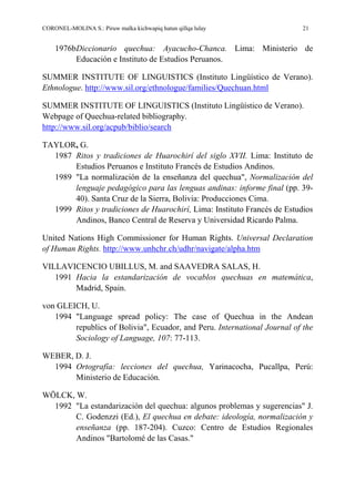 CORONEL-MOLINA S.: Piruw malka kichwapiq hatun qillqa lulay 21
1976bDiccionario quechua: Ayacucho-Chanca. Lima: Ministerio de
Educación e Instituto de Estudios Peruanos.
SUMMER INSTITUTE OF LINGUISTICS (Instituto Lingüístico de Verano).
Ethnologue. http://www.sil.org/ethnologue/families/Quechuan.html
SUMMER INSTITUTE OF LINGUISTICS (Instituto Lingüístico de Verano).
Webpage of Quechua-related bibliography.
http://www.sil.org/acpub/biblio/search
TAYLOR, G.
1987 Ritos y tradiciones de Huarochirí del siglo XVII. Lima: Instituto de
Estudios Peruanos e Instituto Francés de Estudios Andinos.
1989 "La normalización de la enseñanza del quechua", Normalización del
lenguaje pedagógico para las lenguas andinas: informe final (pp. 39-
40). Santa Cruz de la Sierra, Bolivia: Producciones Cima.
1999 Ritos y tradiciones de Huarochirí, Lima: Instituto Francés de Estudios
Andinos, Banco Central de Reserva y Universidad Ricardo Palma.
United Nations High Commissioner for Human Rights. Universal Declaration
of Human Rights. http://www.unhchr.ch/udhr/navigate/alpha.htm
VILLAVICENCIO UBILLUS, M. and SAAVEDRA SALAS, H.
1991 Hacia la estandarización de vocablos quechuas en matemática,
Madrid, Spain.
von GLEICH, U.
1994 "Language spread policy: The case of Quechua in the Andean
republics of Bolivia", Ecuador, and Peru. International Journal of the
Sociology of Language, 107: 77-113.
WEBER, D. J.
1994 Ortografía: lecciones del quechua, Yarinacocha, Pucallpa, Perú:
Ministerio de Educación.
WÖLCK, W.
1992 "La estandarización del quechua: algunos problemas y sugerencias" J.
C. Godenzzi (Ed.), El quechua en debate: ideología, normalización y
enseñanza (pp. 187-204). Cuzco: Centro de Estudios Regionales
Andinos "Bartolomé de las Casas."
 
