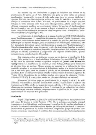 CORONEL-MOLINA S.: Piruw malka kichwapiq hatun qillqa lulay 23
En realidad, hay tres instituciones o grupos de individuos que laboran en la
planificación del corpus en el Perú. Solamente una parte de ellos trabaja en estrecha
coordinación y cooperación. A pesar de todo, cada grupo tiene sus propias ideologías y
agendas. Por todo esto, los trabajos que realizan no están del todo bien. A veces en sus
trabajos se contradicen unos a otros. Por ende, los planificadores de la lengua quechua
trabajan en forma separada tanto física como ideológicamente. ¿Hasta cuándo será así?
¿Cuándo comenzarán a cultivar sus conocimientos en favor del quechua olvidando cualquier
brecha ideológica, para que de esta manera se llegue a estandarizar la escritura mediante
mutua colaboración? Para mayor información sobre este punto, véase a Albó (1992), Cerrón-
Palomino (1992b) y Gugenberger (1992).
Al primer grupo de planificadores de la lengua, Hornberger (1995: 198) lo identifica
como “lingüistas peruanos [y] especialistas de educación bilingüe”. Según Hornberger, estos
especialistas verdaderamente desean normalizar la escritura del quechua; pero no al quechua
hablado por los mestizos bilingües, [sino al quechua de los monolingües campesinos]. De
hoy en adelante, denominaré a estos planificadores de la lengua como “lingüistas peruanos”.
Estos lingüistas desarrollan temas diversos en y sobre las dos lenguas [quechua y español].
Algunos de sus trabajos se encuentran disponibles hasta la actualidad. Los lingüistas peruanos
trabajan en estrecha coordinación y cooperación con lingüistas internacionales, quienes
conocen muy de cerca la situación del quechua.
Por otra parte, existe una institución peruana que se dedica a la planificación de la
lengua. Dicha institución es la Academia Mayor de la Lengua Quechua (AMLQ)32, con sede
en el Cuzco. Su verdadero nombre en quechua cuzqueño es Qheswa Simi Hamut’ana
Kuraq Suntur. Los miembros de esa academia, a como dé lugar, trabajan en la elaboración
de diversos libros en quechua. Algunos errores que cometen en la elaboración de estos
materiales se deben al poco conocimiento de la lingüística andina y la lingüística histórica.
Por si esto fuera poco, ellos no utilizan el quechua en sus reuniones, sino solamente el
castellano. Estos académicos trabajan en estrecha coordinación con el Instituto Lingüístico de
Verano (ILV). El contenido de sus trabajos muchas veces carece de coherencia (Cerrón-
Palomino 1997b: 63). Si es así, ¿cómo pueden ser valorados cabalmente sus trabajos?
Finalmente, [el tercer grupo de planificadores de la lengua] es el ILV. La sede
central de este instituto se encuentra en los Estados Unidos, y sus miembros se dedican a la
traducción de la Biblia a todas las lenguas del mundo. Además, el ILV está involucrado en la
elaboración de gramáticas, diccionarios y libros. A continuación, me enfocaré en los trabajos
desarrollados por estas tres entidades comprometidas en la planificación del corpus. Ahora,
comenzaré con una discusión de la grafización.
Grafización
Según Cooper (1989), la grafización debe ser el enfoque inicial de la planificación
del corpus. De acuerdo a Cerrón-Palomino (1998: 80), la grafización desempeña un papel
importante en la codificación de una lengua oral. La grafización del quechua, planificada o
no, se ha llevado a cabo desde la conquista. Sostiene que en los primeros años de la conquista,
las tentativas de grafización no fueron consistentes, simplemente porque el quechua tiene
muchos sonidos que no existen en el castellano. Por consiguiente, cada estudioso del quechua
32 Esta Academia Mayor de la Lengua Quechua consta de varias oficinas regionales en Puno, Ayacucho,
Huaraz, Huancayo, Cajamarca, Andahuaylas y San Martín. Asimismo, ha creado una sucursal en Tokio,
Japón.
 