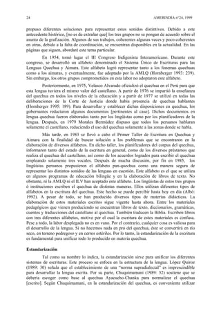 24 AMERINDIA n°24, 1999
propuso diferentes soluciones para representar estos sonidos distintivos. Debido a este
antecedente histórico, [no es de extrañar que] los tres grupos no se pongan de acuerdo sobre el
asunto de la grafización. Algunos de sus trabajos, coherentes algunas veces y poco coherentes
en otras, debido a la falta de coordinación, se encuentran disponibles en la actualidad. En las
páginas que siguen, abordaré este tema particular.
En 1954, tomó lugar el III Congreso Indigenista Interamericano. Durante este
congreso, se desarrolló un alfabeto denominado el Sistema Único de Escrituras para las
Lenguas Quechua y Aimara. Este alfabeto logró representar tanto a los fonemas quechuas
como a los aimaras, y eventualmente, fue adoptado por la AMLQ (Hornberger 1993: 239).
Sin embargo, los otros grupos comprometidos en esta labor no adoptaron este alfabeto.
Posteriormente, en 1975, Velasco Alvarado oficializó el quechua en el Perú para que
esta lengua tuviera el mismo valor del castellano. A partir de 1976 se impartió la enseñanza
del quechua en todos los niveles de la educación y a partir de 1977 se utilizó en todas las
deliberaciones de la Corte de Justicia donde había presencia de quechua hablantes
(Hornberger 1995: 189). Para desarrollar y establecer dichas disposiciones en quechua, los
gobernantes redactaron algunos documentos [pertinentes al caso]. Dichos documentos en
lengua quechua fueron elaborados tanto por los lingüistas como por los planificadores de la
lengua. Después, en 1979 Morales Bermúdez dispuso que todos los peruanos hablaran
solamente el castellano, reduciendo el uso del quechua solamente a las zonas donde se habla.
Más tarde, en 1983 se llevó a cabo el Primer Taller de Escritura en Quechua y
Aimara con la finalidad de buscar solución a los problemas que se encontraron en la
elaboración de diversos alfabetos. En dicho taller, los planificadores del corpus del quechua,
informaron tanto del estado de la escritura en general, como de los diversos préstamos que
realiza el quechua del castellano, así como de los acuerdos logrados para escribir el quechua
empleando solamente tres vocales. Después de mucha discusión, por fin en 1985, los
lingüistas peruanos propusieron el alfabeto pan-quechua como una manera segura de
representar los distintos sonidos de las lenguas en cuestión. Este alfabeto es el que se utiliza
en algunos programas de educación bilingüe y en la elaboración de libros de texto. No
obstante, ni la AMLQ ni el ILV han aceptado este alfabeto. Los lingüistas de estos tres grupos
ó instituciones escriben el quechua de distintas maneras. Ellos utilizan diferentes tipos de
alfabetos en la escritura del quechua. Este hecho se puede percibir hasta hoy en día (Albó:
1992). A pesar de todo, se han producido diversos tipos de materias didácticas. La
elaboración de estos materiales escritos sigue vigente hasta ahora. Entre los materiales
pedagógicos que vienen produciendo se encuentran libros de texto, diccionarios, gramáticas,
cuentos y traducciones del castellano al quechua. También traducen la Biblia. Escriben libros
con tres diferentes alfabetos, motivo por el cual la escritura de estos materiales es confusa.
Pese a todo, la labor desplegada no es en vano. Por el contrario, cualquier cosa es valiosa para
el desarrollo de la lengua. Si no hacemos nada en pro del quechua, éste se convertirá en río
seco, en terreno pedregoso y en cerros estériles. Por lo tanto, la estandarización de la escritura
es fundamental para unificar todo lo producido en materia quechua.
Estandarización
Tal como su nombre lo indica, la estandarización sirve para unificar los diferentes
sistemas de escrituras. Este proceso se enfoca en la estructura de la lengua. López Quiroz
(1989: 30) señala que el establecimiento de una “norma supradialectal” es imprescindible
para desarrollar la lengua escrita. Por su parte, Chuquimamani (1989: 32) sostiene que se
debería escoger como base al quechua Ayacucho-Chanka para normalizar el quechua
[escrito]. Según Chuquimamani, en la estandarización del quechua, es conveniente utilizar
 