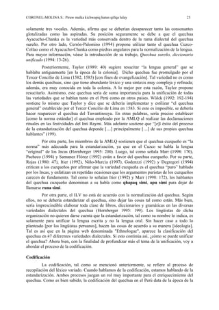 CORONEL-MOLINA S.: Piruw malka kichwapiq hatun qillqa lulay 25
solamente tres vocales. Además, afirma que se deberían desaparecer tanto las consonantes
glotalizadas como las aspiradas. Su posición seguramente se debe a que el quechua
Ayacucho-Chanka es la variedad más conservada dentro de la rama dialectal del quechua
sureño. Por otro lado, Cerrón-Palomino (1994) propone utilizar tanto el quechua Cuzco-
Collao como el Ayacucho-Chanka como piedras angulares para la normalización de la lengua.
Para mayor información, véase la introducción de su trabajo, Quechua sureño, diccionario
unificado (1994: 13-26).
Posteriormente, Taylor (1989: 40) sugiere resucitar “la lengua general” que se
hablaba antiguamente [en la época de la colonia]. Dicho quechua fue promulgado por el
Tercer Concilio de Lima (1582, 1583) [con fines de evangelización]. Tal variedad no es como
los demás quechuas, sino que tiene abundante léxico y una sintaxis muy compleja y refinada;
además, era muy conocida en toda la colonia. A lo mejor por esta razón, Taylor propone
resucitarlo. Asimismo, este quechua sería de suma importancia para la unificación de todas
las variedades que se hablan tanto en el Perú como en otros países. Wölck (1992: 192-194)
sostiene lo mismo que Taylor y dice que se debería implementar y estilizar “el quechua
general” establecido por el Tercer Concilio de Lima en 1583. Si esto es imposible, se debería
hacer reaparecer el quechua del Tawantinsuyu. En otras palabras, sería preciso establecer
[como la norma estándar] el quechua empleado por la AMLQ al realizar las declamaciones
rituales en las festividades del Inti Raymi. Más adelante sostiene que “[e]l éxito del proceso
de la estandarización del quechua depende […] principalmente […] de sus propios quechua
hablantes” (199).
Por otra parte, los miembros de la AMLQ sostienen que el quechua cuzqueño es “la
norma” más adecuada para la estandarización, ya que en el Cuzco se habla la lengua
“original” de los Incas (Hornberger 1995: 200). Luego, tal como señala Marr (1998: 170),
Pacheco (1994) y Samanez Flórez (1992) están a favor del quechua cuzqueño. Por su parte,
Rojas (1980: 47), Itier (1992), Niño-Murcia (1997), Godenzzi (1992) y Degregori (1994)
critican a los cuzqueños por afirmar que la variedad cuzqueña es el quechua “puro” hablado
por los Incas, y enfatizan en repetidas ocasiones que los argumentos puristas de los cuzqueños
carecen de fundamento. Tal como lo señalan Itier (1992) y Marr (1998: 172), los hablantes
del quechua cuzqueño denominan a su habla como qhapaq simi, apu simi para dejar de
llamarse runa simi.
Por otra parte, el ILV no está de acuerdo con la normalización del quechua. Según
ellos, no se debería estandarizar el quechua, sino dejar las cosas tal como están. Más bien,
sería imprescindible elaborar toda clase de libros, diccionarios y gramáticas en las diversas
variedades dialectales del quechua (Hornberger 1995: 199). Los lingüistas de dicha
organización no quieren darse cuenta que la estandarización, tal como su nombre lo indica, es
solamente para unificar la lengua escrita y no la lengua oral. Sin hacer caso a todo lo
planteado [por los lingüistas peruanos], hacen las cosas de acuerdo a su manera [ideología].
Tal es así que en la página web denominada "Ethnologue", aparece la clasificación del
quechua en 47 diferentes variedades dialectales. Si esto continúa así, ¿cómo se puede unificar
el quechua? Ahora bien, con la finalidad de profundizar más el tema de la unificación, voy a
abordar el proceso de la codificación.
Codificación
La codificación, tal como se mencionó anteriormente, se refiere al proceso de
recopilación del léxico variado. Cuando hablamos de la codificación, estamos hablando de la
estandarización. Ambos procesos juegan un rol muy importante para el enriquecimiento del
quechua. Como es bien sabido, la codificación del quechua en el Perú data de la época de la
 
