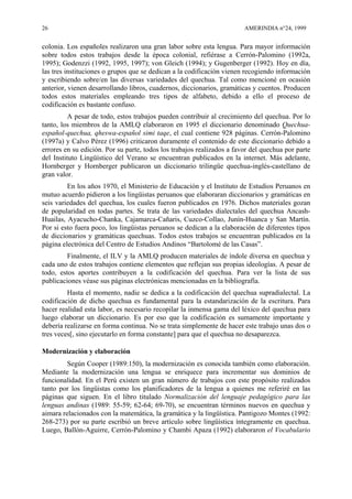26 AMERINDIA n°24, 1999
colonia. Los españoles realizaron una gran labor sobre esta lengua. Para mayor información
sobre todos estos trabajos desde la época colonial, refiérase a Cerrón-Palomino (1992a,
1995); Godenzzi (1992, 1995, 1997); von Gleich (1994); y Gugenberger (1992). Hoy en día,
las tres instituciones o grupos que se dedican a la codificación vienen recogiendo información
y escribiendo sobre/en las diversas variedades del quechua. Tal como mencioné en ocasión
anterior, vienen desarrollando libros, cuadernos, diccionarios, gramáticas y cuentos. Producen
todos estos materiales empleando tres tipos de alfabeto, debido a ello el proceso de
codificación es bastante confuso.
A pesar de todo, estos trabajos pueden contribuir al crecimiento del quechua. Por lo
tanto, los miembros de la AMLQ elaboraron en 1995 el diccionario denominado Quechua-
español-quechua, qheswa-español simi taqe, el cual contiene 928 páginas. Cerrón-Palomino
(1997a) y Calvo Pérez (1996) criticaron duramente el contenido de este diccionario debido a
errores en su edición. Por su parte, todos los trabajos realizados a favor del quechua por parte
del Instituto Lingüístico del Verano se encuentran publicados en la internet. Más adelante,
Hornberger y Hornberger publicaron un diccionario trilingüe quechua-inglés-castellano de
gran valor.
En los años 1970, el Ministerio de Educación y el Instituto de Estudios Peruanos en
mutuo acuerdo pidieron a los lingüistas peruanos que elaboraran diccionarios y gramáticas en
seis variedades del quechua, los cuales fueron publicados en 1976. Dichos materiales gozan
de popularidad en todas partes. Se trata de las variedades dialectales del quechua Ancash-
Huailas, Ayacucho-Chanka, Cajamarca-Cañaris, Cuzco-Collao, Junín-Huanca y San Martín.
Por si esto fuera poco, los lingüistas peruanos se dedican a la elaboración de diferentes tipos
de diccionarios y gramáticas quechuas. Todos estos trabajos se encuentran publicados en la
página electrónica del Centro de Estudios Andinos “Bartolomé de las Casas”.
Finalmente, el ILV y la AMLQ producen materiales de índole diversa en quechua y
cada uno de estos trabajos contiene elementos que reflejan sus propias ideologías. A pesar de
todo, estos aportes contribuyen a la codificación del quechua. Para ver la lista de sus
publicaciones véase sus páginas electrónicas mencionadas en la bibliografía.
Hasta el momento, nadie se dedica a la codificación del quechua supradialectal. La
codificación de dicho quechua es fundamental para la estandarización de la escritura. Para
hacer realidad esta labor, es necesario recopilar la inmensa gama del léxico del quechua para
luego elaborar un diccionario. Es por eso que la codificación es sumamente importante y
debería realizarse en forma continua. No se trata simplemente de hacer este trabajo unas dos o
tres veces[, sino ejecutarlo en forma constante] para que el quechua no desaparezca.
Modernización y elaboración
Según Cooper (1989:150), la modernización es conocida también como elaboración.
Mediante la modernización una lengua se enriquece para incrementar sus dominios de
funcionalidad. En el Perú existen un gran número de trabajos con este propósito realizados
tanto por los lingüistas como los planificadores de la lengua a quienes me referiré en las
páginas que siguen. En el libro titulado Normalización del lenguaje pedagógico para las
lenguas andinas (1989: 55-59; 62-64; 69-70), se encuentran términos nuevos en quechua y
aimara relacionados con la matemática, la gramática y la lingüística. Pantigozo Montes (1992:
268-273) por su parte escribió un breve artículo sobre lingüística íntegramente en quechua.
Luego, Ballón-Aguirre, Cerrón-Palomino y Chambi Apaza (1992) elaboraron el Vocabulario
 