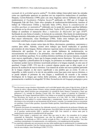 CORONEL-MOLINA S.: Piruw malka kichwapiq hatun qillqa lulay 27
razonado de la actividad agraria andina33. En dicho trabajo [innovador] tanto las entradas
como sus significados aparecen en quechua con sus respectivas traducciones al castellano.
Después, Cerrón-Palomino (1998) junto con otros lingüistas nativos hablantes del quechua
modernizaron el Vocabulario Políglota Incaico34 publicado en 1905 por el Colegio de
Propaganda Fide del Perú. Entre otros ejemplos de modernización/elaboración, tenemos el
trabajo de Villavicencio Ubillus y Saavedra Salas (1991), Hacia la estandarización de
vocablos quechuas en matemática35 elaborado con la ayuda de maestros quechua hablantes
que laboran en las diversas zonas andinas del Perú. Taylor (1987), por su parte, modernizó y
tradujo al castellano el manuscrito Ritos y tradiciones de Huarochirí del siglo XVII36,
facilitando de esta forma el estudio y la lectura de su contenido. Otra fuente de modernización
son los materiales elaborados por el Proyecto Experimental de Educación Bilingüe de Puno37.
Para mayor información, véase Hornberger (1988). Todos estos trabajos que acabo de
mencionar contribuyen en gran medida a la modernización del quechua.
Por otro lado, existen varios tipos de libros, diccionarios, gramáticas, cancioneros y
cuentos para niños. Además, existen otros trabajos que fueron traducidos al quechua
provenientes de otras lenguas. Dichos esfuerzos vigorizan tanto a la modernización como a la
elaboración del quechua. Es por eso que cuando hablamos de modernización, no
necesariamente nos referimos a los préstamos, sino también a las palabras desarrolladas a
partir de morfemas quechuas. Si se combina distintos morfemas de nuevas maneras, se puede
crear nuevos significados y hacer que la lengua cumpla nuevas funciones. Tal como afirman
algunos lingüistas y planificadores de la lengua, los préstamos no tendrían ningún valor si no
se intentara acuñar nuevos términos recurriendo primero a la lengua original[, en este caso el
quechua]. Cooper (1989: 151) nos da a conocer algunas pautas que se debe seguir en el
proceso de acuñación de nuevos términos. Una manera de acuñar una nueva palabra partiendo
de la lengua original, es dar nuevo significado a una palabra que ya existe. Si esto es
imposible, se debe recurrir a la raíz de una palabra como base para crear nuevos términos, o
se puede adoptar el préstamo de otra lengua y modificarla de acuerdo a las normas
fonológicas de la lengua que realiza dicho préstamo. ¿Se debería nativizar solamente la
pronunciación o también la ortografía? El libro Normalización del lenguaje pedagógico para
33 Este diccionario recoge términos relacionados con la actividad agraria tales como el tipo de tierra, el tipo de
terreno de cultivo, algunas plantas. Primero, incluye entradas quechuas del Chinchay Meridional (QIIC). En
segundo lugar, abarca términos que corresponden a la variedad de Junín, Huanca, Concepción y Jauja, que
pertenecen a la variedad de Quechua Central (QI). Por último, registra el quechua de Cajamarca y
Hualgayoq, del Yungay Septentrional (QIIA). Este trabajo es un ejemplo de modernización y elaboración.
34 Este diccionario fue escrito por los misioneros franciscanos en el año 1905. En 1998, el Ministerio de
Educación del Perú publicó la versión modernizada y estandarizada. Gracias a esta modernización, este
diccionario se ha convertido en una herramienta útil de lectura y consulta. Las entradas léxicas se encuentran
en castellano, Cuzco-Collao quechua, Ayacucho-Chanka quechua, Junín-Huanca quechua, Ancash-Huailas
quechua y aimara.
35 El presente diccionario de matemáticas fue elaborado merced a la colaboración de profesores bilingües que
trabajan en las diversas áreas rurales del Ande peruano. Esta difícil labor de acopio de términos fue realizada
en el quechua sureño-norteño (QII) y quechua central (QI). Este material es valioso tanto para la
modernización como para la estandarización del quechua.
36 Gerald Taylor tradujo y modernizó este valioso libro que narra la vida y las costumbres de la antigua
comunidad de Huarochirí. Posteriormente, esta obra fue publicada por el mismo autor en francés.
Últimamente, fue publicada en 1999 la versión revisada de Ritos y tradiciones de Huarochirí. Esta obra
contribuye enormemente a la modernización, a la codificación y a la estandarización del quechua.
37 Los materiales elaborados por este proyecto son muy útiles también para la modernización, la estandarización
y el desarrollo del quechua. Este fue el primer proyecto en elaborar libros de matemática. Si desea enterarse
más de estos trabajos, véase Hornberger (1988: 271-272).
 