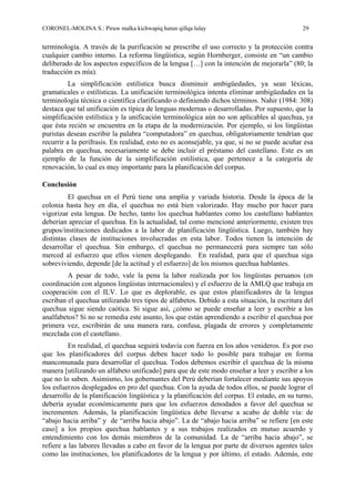 CORONEL-MOLINA S.: Piruw malka kichwapiq hatun qillqa lulay 29
terminología. A través de la purificación se prescribe el uso correcto y la protección contra
cualquier cambio interno. La reforma lingüística, según Hornberger, consiste en “un cambio
deliberado de los aspectos específicos de la lengua […] con la intención de mejorarla” (80; la
traducción es mía).
La simplificación estilística busca disminuir ambigüedades, ya sean léxicas,
gramaticales o estilísticas. La unificación terminológica intenta eliminar ambigüedades en la
terminología técnica o científica clarificando o definiendo dichos términos. Nahir (1984: 308)
destaca que tal unificación es típica de lenguas modernas o desarrolladas. Por supuesto, que la
simplificación estilística y la unificación terminológica aún no son aplicables al quechua, ya
que ésta recién se encuentra en la etapa de la modernización. Por ejemplo, si los lingüistas
puristas desean escribir la palabra “computadora” en quechua, obligatoriamente tendrían que
recurrir a la perífrasis. En realidad, esto no es aconsejable, ya que, si no se puede acuñar esa
palabra en quechua, necesariamente se debe incluir el préstamo del castellano. Este es un
ejemplo de la función de la simplificación estilística, que pertenece a la categoría de
renovación, lo cual es muy importante para la planificación del corpus.
Conclusión
El quechua en el Perú tiene una amplia y variada historia. Desde la época de la
colonia hasta hoy en día, el quechua no está bien valorizado. Hay mucho por hacer para
vigorizar esta lengua. De hecho, tanto los quechua hablantes como los castellano hablantes
deberían apreciar el quechua. En la actualidad, tal como mencioné anteriormente, existen tres
grupos/instituciones dedicados a la labor de planificación lingüística. Luego, también hay
distintas clases de instituciones involucradas en esta labor. Todos tienen la intención de
desarrollar el quechua. Sin embargo, el quechua no permanecerá para siempre tan sólo
merced al esfuerzo que ellos vienen desplegando. En realidad, para que el quechua siga
sobreviviendo, depende [de la actitud y el esfuerzo] de los mismos quechua hablantes.
A pesar de todo, vale la pena la labor realizada por los lingüistas peruanos (en
coordinación con algunos lingüistas internacionales) y el esfuerzo de la AMLQ que trabaja en
cooperación con el ILV. Lo que es deplorable, es que estos planificadores de la lengua
escriban el quechua utilizando tres tipos de alfabetos. Debido a esta situación, la escritura del
quechua sigue siendo caótica. Si sigue así, ¿cómo se puede enseñar a leer y escribir a los
analfabetos? Si no se remedia este asunto, los que están aprendiendo a escribir el quechua por
primera vez, escribirán de una manera rara, confusa, plagada de errores y completamente
mezclada con el castellano.
En realidad, el quechua seguirá todavía con fuerza en los años venideros. Es por eso
que los planificadores del corpus deben hacer todo lo posible para trabajar en forma
mancomunada para desarrollar el quechua. Todos debemos escribir el quechua de la misma
manera [utilizando un alfabeto unificado] para que de este modo enseñar a leer y escribir a los
que no lo saben. Asimismo, los gobernantes del Perú deberían fortalecer mediante sus apoyos
los esfuerzos desplegados en pro del quechua. Con la ayuda de todos ellos, se puede lograr el
desarrollo de la planificación lingüística y la planificación del corpus. El estado, en su turno,
debería ayudar económicamente para que los esfuerzos denodados a favor del quechua se
incrementen. Además, la planificación lingüística debe llevarse a acabo de doble vía: de
“abajo hacia arriba” y de “arriba hacia abajo”. La de “abajo hacia arriba” se refiere [en este
caso] a los propios quechua hablantes y a sus trabajos realizados en mutuo acuerdo y
entendimiento con los demás miembros de la comunidad. La de “arriba hacia abajo”, se
refiere a las labores llevadas a cabo en favor de la lengua por parte de diversos agentes tales
como las instituciones, los planificadores de la lengua y por último, el estado. Además, este
 