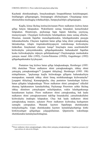 CORONEL-MOLINA S.: Piruw malka kichwapiq hatun qillqa lulay 3
Kayñatak shimikunaktapis, limaykunaktapis limapashllaman kutichinapaqmi.
Imallapiqpis qillqanapaqpis, limanapaqpis allichaykaqmi. Chaypiqtaqa nuna-
shiminchikta mushuqpiq wiñalkachilpis, llampuykachilpis qillqanapaqmi.
Kaqlla, kimsa likchaq institución/nunam Piruw malkatraw kichwa hatun
qillqa lulayta ñakapaakun. Wakinllanmi sumaq limanakul, kamachinakul
lulapaakun. Hinatrawpis, paykunaqa hapa hapam huknilaq yayniyuq,
munayniyuqmi. Chaypiqmi kichwalayku lulashqankuna mana sumaq allinchu.
Hinaman, manatak llapallan munashqankunakta, lulashqankunakta pasaypa
tinkunakachinchu. Chaynaw kaptinmi hatun qillqa lulaq shimi yatraqkunakaq
lakinakushqa, ichapis triqninakushtinyupaymi wakinkunaqa kichwalayku
lulakulkan. Imaykamatr chaynaw kanqa? Imaylaqtra mana usuchinakullal
kichwalayku yatrayninkunakta, qillqashqankunakta huñunakachil llapallan
kuska kichwakaqlayku talpuyta qallalipaakunqa? Chaykunapiqta maskaskakta
yatrayta munal Albó (1992), Cerrón-Palomino (1992b), Gugenberger (1992)
qillqashqankunakta liyiykuyaari.
Puntatraw kaq kichwa hatun qillqa lulaqkunakaqta, Hornberger (1995:
198) shutichan "Piruw malkatraw shimi yatraqkunakaqpis, ishkay shimi
yatraypiq yatraqkunakaqpis"9 [yaqapmi tiklaykaq]. Hornberger (1995: 198)
nishqallannaw, "paykunaqa kaqlla kichwakaqpa qillqanta huñunakachiyta
munapaakun; manatak ishkay shimi limaq mishtikunakaqpa kichwantachu"
[yaqapmi tiklaykaq]. Kananpiqpacha, chay puntatraw kamalashqan kichwa
hatun qillqakta lulaqkunakaqta "Piruw malkatraw shimi yatraqkuna" nilkullal
shamuq laplakunatraw kamalachishaq. Paykunaqa Piruwtraw achka likchaq
ishkay shimitraw yatraykaqtam milachipaakun, wakin lulashqankunaqa
kanankamam kaykan. Piruw malkatraw shimi yatraqkunakaq, huk laadu
malkatraw shimi yatraqkunawanmi tukillap limanakullal, yatrachinakullalmi
kichwalayku imaktapis lulapaakun. Chay huk laadu malkatraw shimi
yatraqkunakaq imanaw, aykanaw Piruw malkatraw kichwakaq kashqantam
sumaqlla yatrapaakun. Manatak kaytraw llapallanpa shutinkunakta
trulaykushaqchu. Llapa shutinkunakta kaytraw kamalaliqluchiptiiqa kitrki
kitrkitryashqatr qillqashqaa yalquqlullanman. Qipatrawña wakinllanpa
shutinkunakta kamalaykachishaqmaa.
9 Piruw malkatraw shimi yatraqkunakaqpis, ishkay shimi yatraypiq yatraqkunakaqpis = lingüistas peruanos [y]
especialistas de educación bilingüe.
 