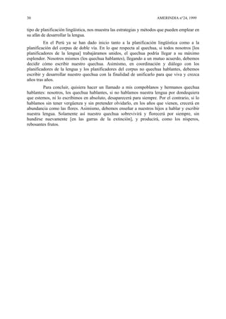 30 AMERINDIA n°24, 1999
tipo de planificación lingüística, nos muestra las estrategias y métodos que pueden emplear en
su afán de desarrollar la lengua.
En el Perú ya se han dado inicio tanto a la planificación lingüística como a la
planificación del corpus de doble vía. En lo que respecta al quechua, si todos nosotros [los
planificadores de la lengua] trabajáramos unidos, el quechua podría llegar a su máximo
esplendor. Nosotros mismos (los quechua hablantes), llegando a un mutuo acuerdo, debemos
decidir cómo escribir nuestro quechua. Asimismo, en coordinación y diálogo con los
planificadores de la lengua y los planificadores del corpus no quechua hablantes, debemos
escribir y desarrollar nuestro quechua con la finalidad de unificarlo para que viva y crezca
años tras años.
Para concluir, quisiera hacer un llamado a mis compoblanos y hermanos quechua
hablantes: nosotros, los quechua hablantes, si no hablamos nuestra lengua por dondequiera
que estemos, ni lo escribimos en absoluto, desaparecerá para siempre. Por el contrario, si lo
hablamos sin tener vergüenza y sin pretender olvidarlo, en los años que vienen, crecerá en
abundancia como las flores. Asimismo, debemos enseñar a nuestros hijos a hablar y escribir
nuestra lengua. Solamente así nuestro quechua sobrevivirá y florecerá por siempre, sin
hundirse nuevamente [en las garras de la extinción], y producirá, como los nísperos,
rebosantes frutos.
 