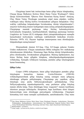 4 AMERINDIA n°24, 1999
Chaypitaqa kanmi huk instituciónpa hatun qillqa lulayta lulaqkunakaq.
Chayqa Qusqu Malkatraw Kichwa Shimi Hatun Yatray Wasikaqmi10. Kikin
Qusqu kichwatrawñatak "Qheswa Simi Hamut'ana Kuraq Suntur" shutiyuq.
Chay Hatun Yatray Wasikaqpa nunankuna atipal mana atipalpis, wakllay
wakllaypis tukuy likchaq kichwa liwrukunaktam qillqayta ñakapaakun. Chay
wakllay wakllashqa lulapaakushqan liwrukunakaq, shimip luliqninkunakta11,
unaytraw kichwakaq imanaw kashqantapis mana sumaq yatrapaakushqanpiqtam.
Chaypiqtaqa manatak paykunaqa tukuy likchaq huñunakuynintraw
kichwaktachu limapaakun, kastillaanullaktash. Qipaktaqa paykunaqa Instituto
Lingüístico de Verano (ILV) nishqanpa shimi yatraqninkunakaqwan sumaqlla
kamachinakul kichwalayku wakllaypa wakllashtinshi lulakulkan (Cerrón-
Palomino 1997b: 63). Haynaw kaptinqa imanawpamaa nuna shimikaqlayku
lulapaakushqan sumaq kanman?
Hinamanñatak shamun ILV-kaq. Chay ILV-kaqpa pukaran Estados
Unidos malkatrawmi. Chaypa nunankunam Biblia nishqanta lliw malkakunap
shiminkunaman tiklakulkan. Hinamanqa llapa likchaq shimip luliqninkunakta,
pilwa shimikunakta, liwrukunaktam qillqapaakun. Shamuq laplakunatraw, kay
kimsa likchaq hatun qillqakta lulaqkuna, talkachipaakushqankunapiqtam
willakushaq. Sumaqlla willakuynii kananpaq, puntakta qillqa lulaykaqpiqtam
kanan limamushaq.
Qillqa Lulay
Cooper (1989) nishqannaw, hatun qillqa lulaykaqtraw puntakta qillqa
lulaykaqtam kamachina kanman. Cerrón-Palomino (1988:80)
willakushqannawñatak qillqa lulaykaq sumaq sumaqmi mana qillqayuq
shimikaqpa qillqanta pallaykunapaq. Chaypiqtaqa pay yapalkun, qillqa
lulaykaqta unay pacha llalliyniyuqkunakaqmi qallalipaakulqa. Chay
llalliyniyuqkunakaq nipaakushqannawlla, unay pachatraw qillqa lulaykaq
manam allichu kalqa. Nuna shimikaqpa limay waqaynin12 manam kastillaanu
shimitraw pasaypa talikulqachu. Hinaptinmi, hapa kastillaanu shimi lulaqmi
huknawnilaqta nuna shimikaqpa patryashqanta willakamulqa. Chaypiqmi
kimsankaq isisii mana sumaqlla uyalinakunchu, aanichinakunchu. Chay mana
10 Chay Qusqu Malkatraw Kichwa Shimi Hatun Yatray Wasikaqmi (Punutraw, Ayakuchutraw, Warastraw,
Wankayuqtraw, Kashamalkatraw, Antawaylastraw), San Martíntrawpis Regional Kichwa Shimi Hatun
Yatray Wasikunakaqta likalichilqa. Hinamanqa, kalu kalu Tokyo, Japón shuyutrawpis likalichilqamaa.
11 Shimip luliqnin = gramática.
12 Limay waqay = pronunciación, fonética, sonido de una lengua.
 