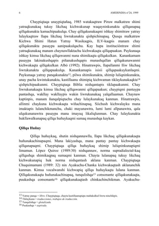 6 AMERINDIA n°24, 1999
Chaypiqtaqa unaypiqtañaq, 1985 watakaqtraw Piruw malkatraw shimi
yatraqkunakaq tukuy likchaq kichwakunap waqayninkunakta qillqanapaq
qillqakunakta kamachipaakulqa. Chay qillqakunakaqmi ishkay shimitraw yatray
lulaykaqtraw llapa likchaq liwrukunakta qishpichinapaq. Qusqu malkatraw
Kichwa Shimi Hatun Yatray Wasikaqpis, ILV-kaqpis manam chay
qillqakunakta pasaypa aanipaakulqachu. Kay hapa institucióntraw shimi
yatraqkunakaq manam chaynawllaktachu kichwakaqta qillqapaakun. Paykunaqa
ishkay kimsa likchaq qillqawanmi nuna shimikaqta qillqakulkan. Kanankamam
pasaypa lakinakushqapis piñanakushqapis munashqallan qillqakunawanmi
kichwakaqta qillqakulkan Albó (1992). Hinatrawpis, llapallanmi lliw likchaq
liwrukunakta qillqapaakulqa. Kanankamapis isisii qillqapaakuykanlaqmi.
Paykunaqa yatray panqakunakta13, pilwa shimikunakta, shimip luliqninkunakta,
unay pacha kwintukunakta, kastillaanu shimipiq kichwaman tiklaykunakaqkta14
qishpichipaakunmi. Chaypiqtaqa Biblia nishqantapis tiklapaakunmi. Chay
liwrukunakaqta kimsa likchaq qillqawanmi qillqapaakun; chaypiqmi pantaypa
pantashqa, wakllay wakllaypis wakin liwrukunakaq yalqallaamun. Chaynaw
kaptinpis, manam ñanqalpiqtachu chay lulaykunakaq kanman. Hinatrawpis,
allinmi chaykuna kichwakaqta wiñachinapaq. Siichush kichwalayku mana
imaktapis lulanchikmanchu, chaki mayunawtra, lumi lumi allpanawtra, qala
ulqukunanawtra pasaypa mana imayuq likaliqlunman. Chay lulaykunakta
hukllawalkunapaq qillqa huñuykaqmi sumaq munashqa kaykan.
Qillqa Huñuy
Qillqa huñuykaq, shutin nishqannawlla, llapa likchaq qillqakunakaqta
huñunakachinapaqmi. Mana lakiyashqa, mana pantay pantay kichwakaqta
qillqanapaqmi. Chaypiqtaqa qillqa huñuykaq shimip luliqninkunapiqmi
limamun. López Quiroz (1989:30) nishqannaw, norma supradialectal-kaq
qillqashqa shimikaqpaq sumaqmi kanman. Chayta lulanapaq tukuy likchaq
kichwakunapiq huk norma nishqantash aklana kanman. Chaypiqtaqa
Chuquimamani (1989: 32) nin Ayakuchu-Chanka kichwakaqtash aklananchik
kanman. Kimsa vocalwanshi kichwapiq qillqa huñuykaqta lulana kanman.
Qillqakunakaqta huñunakachinapaq, tunqulishqa15 consonante qillqakunakaqta,
puukashqa consonante16 qillqakunakaqtash chinkachinchikman. Ayakuchu-
13 Yatray panqa = libro. Chaypiqtaqa, chayta kastillaanupiqta mañakulkul liwru ninchikpis.
14 Tiklaykuna = traducciones, trabajos de traducción.
15 Tunqulishqa = glotalizada.
16 Puukashqa = aspirada.
 
