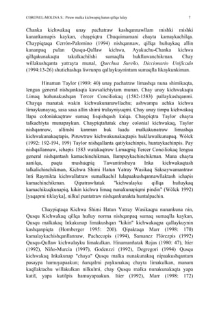 CORONEL-MOLINA S.: Piruw malka kichwapiq hatun qillqa lulay 7
Chanka kichwakaq unay pachatraw kashqannawllam mishki mishki
kanankamapis kaykan, chaypiqtra Chuquimamani chayta kamaykachilqa.
Chaypiqtaqa Cerrón-Palomino (1994) nishqannaw, qillqa huñuykaq allin
kananpaq pulan Qusqu-Qullaw kichwa, Ayakuchu-Chanka kichwa
qillqakunakaqta takulkachilshi sumaqlla hukllawanchikman. Chay
willakushqanta yatrayta munal, Quechua Sureño, Diccionario Unificado
(1994:13-26) shutichashqa liwrunpa qallaykuynintam sumaqlla likaykunkiman.
Hinaman Taylor (1989: 40) unay pachatraw limashqa nuna shimikaqta,
lengua general nishqankaqta kawsalichiytam munan. Chay unay kichwakaqta
Limaq huñunakushqan Tercer Conciliokaq (1582-1583) pallaykushqanmi.
Chayqa manatak wakin kichwakunanawllachu; ashwampa achka kichwa
limaykunayuq, sasa sasa allin shimi trulayniyuqmi. Chay unay timpu kichwakaq
llapa coloniakaqtraw sumaq lisqishqash kalqa. Chaypiqtra Taylor chayta
talkachiyta munapaykun. Chaypiqtañatak chay colonial kichwakaq, Taylor
nishqannaw, allinshi kanman huk laadu malkakunatraw limashqa
kichwakunakaqtapis, Piruwtraw kichwakunakaqtapis hukllawalkunapaq. Wölck
(1992: 192-194, 199) Taylor nishqallanta qatiykachinpis, huntaykachinpis. Pay
nishqallannaw, ichapis 1583 watakaqtraw Limaqpiq Tercer Conciliokaq lengua
general nishqantash kamachinchikman, llampuykachinchikman. Mana chayta
aanilqa, paqta mushuqpiq Tawantinshuyu Inka kichwakaqtash
talkalichinchikman, Kichwa Shimi Hatun Yatray Wasikaq Saksaywamantraw
Inti Raymikta kichwallatraw sumalkachil lulapaakushqannawllaktash ichapis
kamachinchikman. Qipatrawñatak "kichwalayku qillqa huñuykaq
kamachikuqkunapiq, kikin kichwa limaq nunakunapiqmi pindin" (Wölck 1992)
[yaqapmi tiklayka], nilkul puntatraw nishqankunakta huntalpachin.
Chaypiqtaqa Kichwa Shimi Hatun Yatray Wasikaqpa nunankuna nin,
Qusqu Kichwakaq qillqa huñuy norma nishqanpaq sumaq sumaqlla kaykan,
Qusqu malkakaq Inkakunap limakushqan "kikin" kichwakaqpa qallaykuynin
kashqanpiqta (Hornberger 1995: 200). Qipaktaqa Marr (1998: 170)
kamalaykachishqanllannaw, Pachecopis (1994), Samanez Flórezpis (1992)
Qusqu-Qullaw kichwalayku limakulkan. Hinamanñatak Rojas (1980: 47), Itier
(1992), Niño-Murcia (1997), Godenzzi (1992), Degregori (1994) Qusqu
kichwakaq Inkakunap "chuya" Qusqu malka nunakunakaq nipaakushqantam
pasaypa hamuyapaakun; ñanqalmi paykunakaq chayta limakulkan, manam
kaqllaktachu willakulkan nilkulmi, chay Qusqu malka nunakunakaqta yapa
kutil, yapa kutilpis hamuyapaakun. Itier (1992), Marr (1998: 172)
 