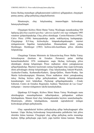 CORONEL-MOLINA S.: Piruw malka kichwapiq hatun qillqa lulay 9
kimsa likchaq munashqan qillqakunawanmi (alfabeto) qillqapaakun; chaypiqmi
pantay pantay, qillqa pallaykaq yalqaykallaamun.
Hinatrawpis, chay lulaykunakaq imanawllappis kichwakaqta
hatunyaykachinqatr.
Chaypiqmi Kichwa Shimi Hatun Yatray Wasikaqpa nunankunakaq 928
laplayuq Quechua-español-quechua / qheswa-español simi taqe nishqanta 1995
watatraw qishpichipaakulqa. Chay pilwa shimikaqta Cerrón-Palomino (1997a),
Calvo Pérez (1996) hamuyapaakulqa ancha wakllayniyuq kashqanpiqta.
Chaypiqtaqa ILV-kaq kichwalayku lulapaakushqankunapis internet
nishqantrawmi llapallan kamalaykalkan. Hinamanñatak shimi yatraq
Hornberger, Hornberger (1983) kichwa-inlis-kastillaanu pilwa shimikta
lulapaakulqa.
Chaypitaqa Yatrana Ministerio de Educación-kaq Piruw Malka Yatray
Istitutukaqwan (Instituto de Estudios Peruanos) pulan tukillap
kamachinakulkulmi 1976 watakaqtraw suqta likchaq kichwapiq pilwa
shimiktapis shimip luliqnintapis Piruw malkatraw shimi yatraqkunawan
qillqachipaakulqa. Maytraw kaytrawpis sumaq lisqishqam chay suqta kichwapiq
shimi pilwakaqpis shimip luliqninkaqpis. Chay lulaykunakaq Ankash-Waylash,
Ayakuchu-Chanka, Kashamalka-Kañaris, Qusqu-Qullaw, Hunin-Wanka, San
Martín kichwakunapiqmi. Hinaman, Piruw malkatraw shimi yatraqkunakaq
tukuy likchaq kichwa qillqa pallaykunaktam shimip luliqninkunaktam
kanankamapis isisii lulakulkan. Paykunap qillqashqankunakta —Fondo
Editorial, Centro de Estudios Regionales Andinos "Bartolomé de Las Casas"
nishqanpa— internet nishqantraw tukilla kamalaykalkan.
Qipaktaqa ILV-kaqpis, Kichwa Shimi Hatun Yatray Wasikaqpis nuna
shimikaqpiqta munashqallantam talkachipaakun, pallapaakun ackham
lulashqankuna. Manam hinal chay lulashqankunakta kaytraw unanchashaqchu.
Hinatrawpis, allintra lulashqankuna, manatak supradialectal nishqan
kichwakaqta pillapis pallaykunchu.
Chay supradialectal kichwa pallaykuykaq qillqa huñuykaqpaqmi allin
kanman. Llapa likchaq kichwakunap limayninkunakta pallalkulmi huk pilwa
shimikta lulana kanman. Chaypiqmi chay qillqa pallaykaq ancha munashqa
kaykan. Qillqa pallaykaqta yapa kutil, yapa kutilmi lulana kanman. Manam
 