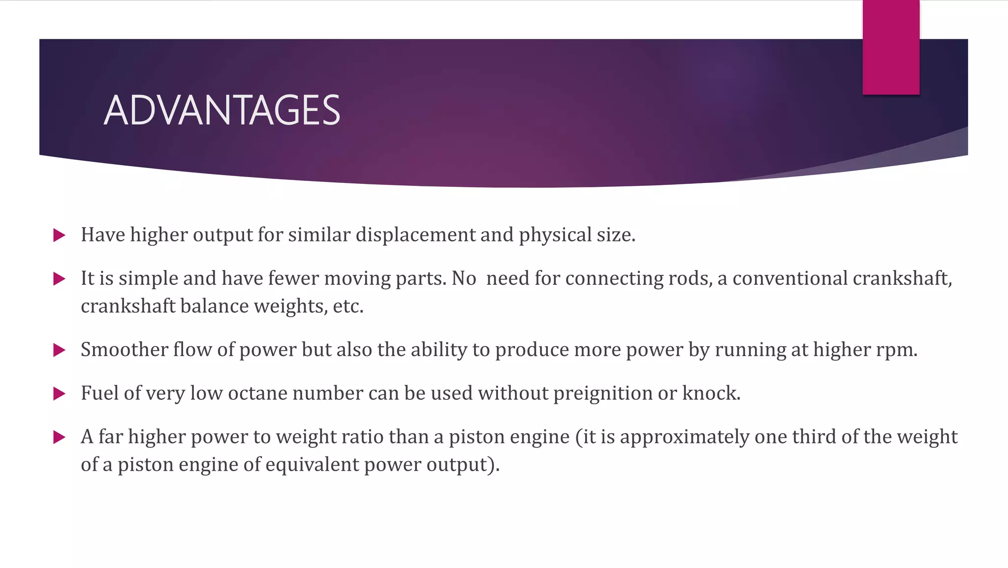 ADVANTAGES
 Have higher output for similar displacement and physical size.
 It is simple and have fewer moving parts. No need for connecting rods, a conventional crankshaft,
crankshaft balance weights, etc.
 Smoother flow of power but also the ability to produce more power by running at higher rpm.
 Fuel of very low octane number can be used without preignition or knock.
 A far higher power to weight ratio than a piston engine (it is approximately one third of the weight
of a piston engine of equivalent power output).
 