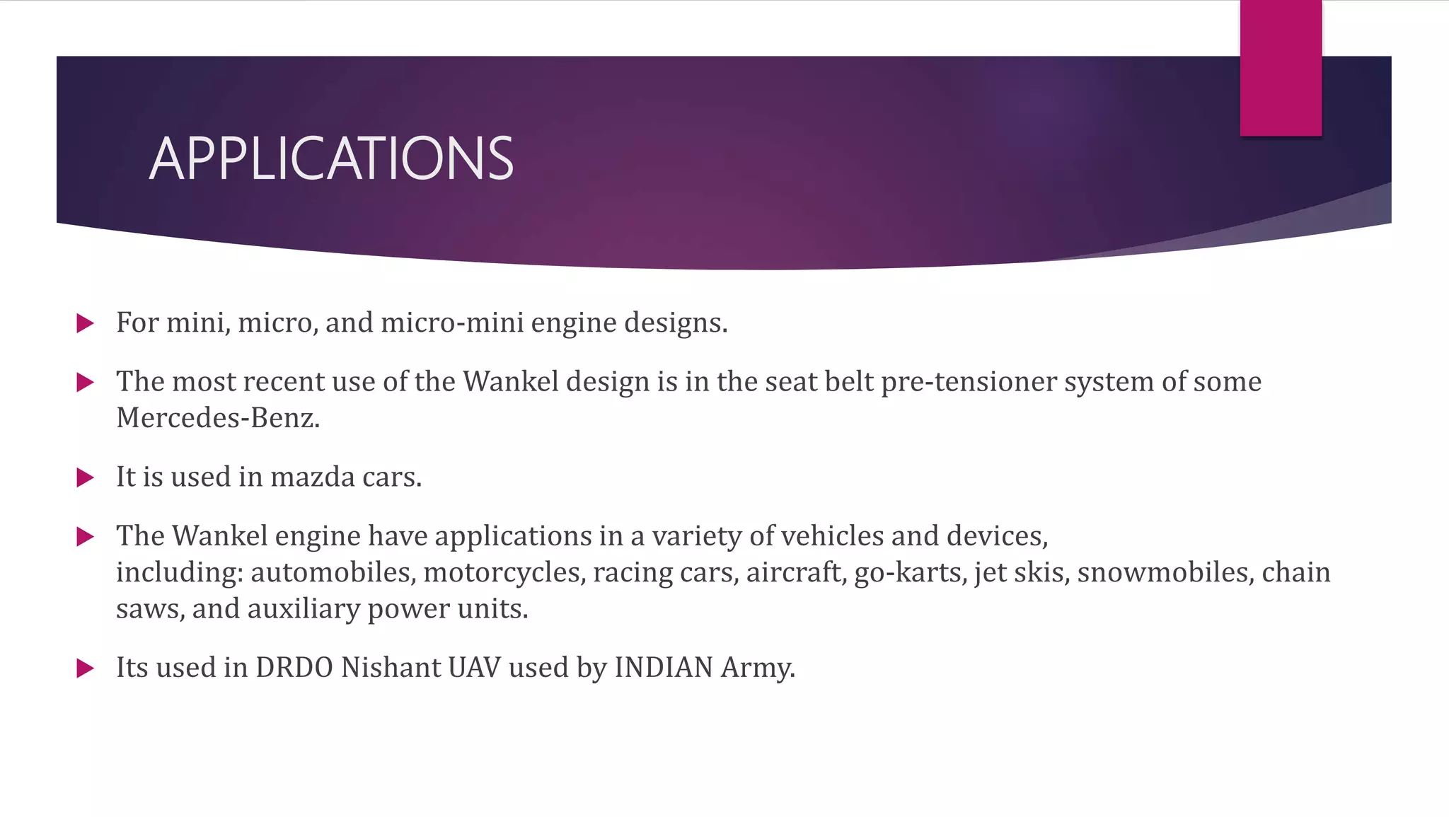 APPLICATIONS
 For mini, micro, and micro-mini engine designs.
 The most recent use of the Wankel design is in the seat belt pre-tensioner system of some
Mercedes-Benz.
 It is used in mazda cars.
 The Wankel engine have applications in a variety of vehicles and devices,
including: automobiles, motorcycles, racing cars, aircraft, go-karts, jet skis, snowmobiles, chain
saws, and auxiliary power units.
 Its used in DRDO Nishant UAV used by INDIAN Army.
 