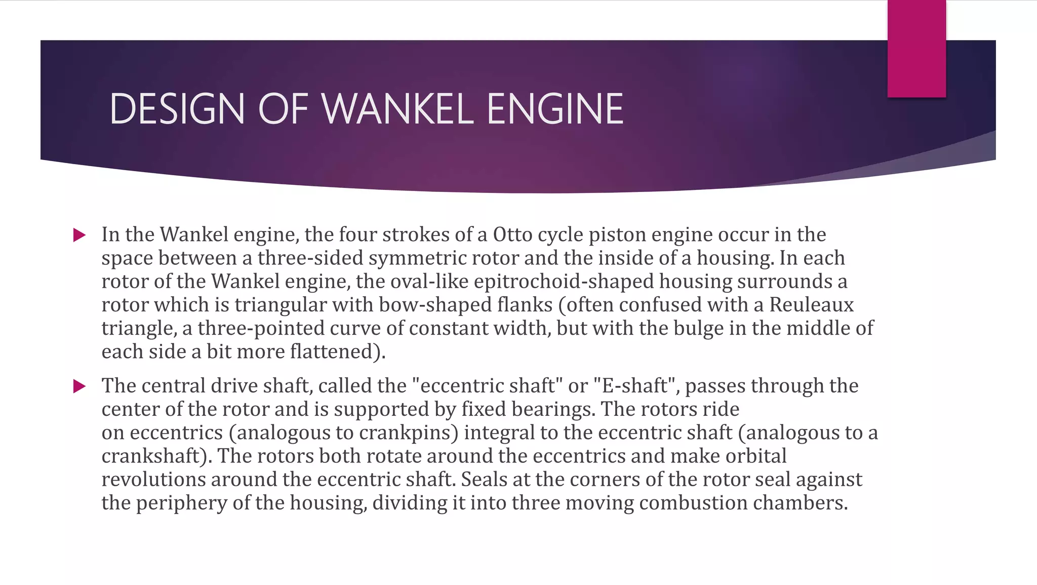 DESIGN OF WANKEL ENGINE
 In the Wankel engine, the four strokes of a Otto cycle piston engine occur in the
space between a three-sided symmetric rotor and the inside of a housing. In each
rotor of the Wankel engine, the oval-like epitrochoid-shaped housing surrounds a
rotor which is triangular with bow-shaped flanks (often confused with a Reuleaux
triangle, a three-pointed curve of constant width, but with the bulge in the middle of
each side a bit more flattened).
 The central drive shaft, called the "eccentric shaft" or "E-shaft", passes through the
center of the rotor and is supported by fixed bearings. The rotors ride
on eccentrics (analogous to crankpins) integral to the eccentric shaft (analogous to a
crankshaft). The rotors both rotate around the eccentrics and make orbital
revolutions around the eccentric shaft. Seals at the corners of the rotor seal against
the periphery of the housing, dividing it into three moving combustion chambers.
 