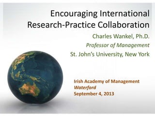 Encouraging International
Research-Practice Collaboration
Charles Wankel, Ph.D.
Professor of Management

St. John’s University, New York

Irish Academy of Management
Waterford
September 4, 2013

 