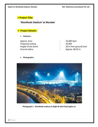 Report on Wankhede Stadium, Mumbai

M/s. Mahimtura Consultants Pvt. Ltd.

 Project Title:
‘Wankhede Stadium’ at Mumbai
 Project Details:Statistics:-

Approx. Area
Proposed seating
Height of the Stand
Ground radius

:
:
:
:

35,000 Sqm.
32,000
30 m from ground level
Approx. 68.50 m

Photographs:-

Photograph 1 - Wankhede stadium at Night & with Flood Lights on.

1|Page

 
