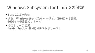 Windows Subsystem for Linux 2の登場
• Build 2019で発表
• 多分、Windows 10次の次のバージョン(20H1)から搭載
2020年4~5月正式リリース
• 今のリリース状況
Insider Preview(20H1)でテストリリース中
Copyright (c) 2019 Tomokazu Kizawa All rights reserved. 10
 