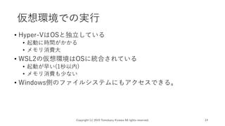 仮想環境での実行
• Hyper-VはOSと独立している
• 起動に時間がかかる
• メモリ消費大
• WSL2の仮想環境はOSに統合されている
• 起動が早い(1秒以内)
• メモリ消費も少ない
• Windows側のファイルシステムにもアクセスできる。
Copyright (c) 2019 Tomokazu Kizawa All rights reserved. 14
 