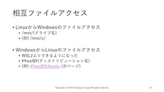 相互ファイルアクセス
• LinuxからWindowsのファイルアクセス
• /mnt/(ドライブ名)
• (例) /mnt/c/
• WindowsからLinuxのファイルアクセス
• WSL2よりできるようになった
• ¥¥wsl$¥(ディストリビューション名)
• (例) ¥¥wsl$¥Ubuntu (次ページ)
Copyright (c) 2019 Tomokazu Kizawa All rights reserved. 16
 
