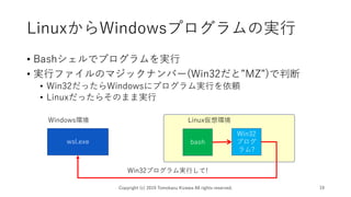 LinuxからWindowsプログラムの実行
• Bashシェルでプログラムを実行
• 実行ファイルのマジックナンバー(Win32だと”MZ”)で判断
• Win32だったらWindowsにプログラム実行を依頼
• Linuxだったらそのまま実行
Copyright (c) 2019 Tomokazu Kizawa All rights reserved. 19
Windows環境
bashwsl.exe
Linux仮想環境
Win32
プログ
ラム?
Win32プログラム実行して!
 