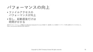 パフォーマンスの向上
• ファイルアクセスの
パフォーマンスが向上
• 但し、起動直後だけは
時間がかかる
Copyright (c) 2019 Tomokazu Kizawa All rights reserved. 20
ASCIIデジタル「プレビューが開始されたWindows Subsystem for Linux 2を動かす」塩田紳二さんの記事のベンチマークを例に説明させていただきました。
https://ascii.jp/elem/000/001/881/1881674/
 