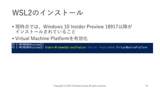 WSL2のインストール
• 現時点では、Windows 10 Insider Preview 18917以降が
インストールされていること
• Virtual Machine Platformを有効化
Copyright (c) 2019 Tomokazu Kizawa All rights reserved. 22
 
