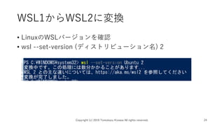 WSL1からWSL2に変換
• LinuxのWSLバージョンを確認
• wsl --set-version (ディストリビューション名) 2
Copyright (c) 2019 Tomokazu Kizawa All rights reserved. 24
 