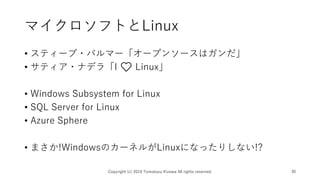 マイクロソフトとLinux
• スティーブ・バルマー「オープンソースはガンだ」
• サティア・ナデラ「I ❤️ Linux」
• Windows Subsystem for Linux
• SQL Server for Linux
• Azure Sphere
• まさか!WindowsのカーネルがLinuxになったりしない!?
Copyright (c) 2019 Tomokazu Kizawa All rights reserved. 30
 
