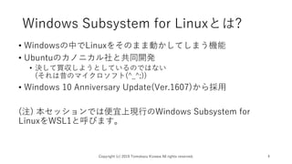 Windows Subsystem for Linuxとは?
• Windowsの中でLinuxをそのまま動かしてしまう機能
• Ubuntuのカノニカル社と共同開発
• 決して買収しようとしているのではない
(それは昔のマイクロソフト(^_^;))
• Windows 10 Anniversary Update(Ver.1607)から採用
(注) 本セッションでは便宜上現行のWindows Subsystem for
LinuxをWSL1と呼びます。
Copyright (c) 2019 Tomokazu Kizawa All rights reserved. 4
 