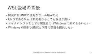 WSL登場の背景
• 開発にはUNIXの優秀なツール類がある
• UNIXであるMacは開発者からとても評価が高い
• マイクロソフトとしても開発者にはWindowsに来てもらいたい
• Windowsで標準でUNIXと同等の環境を提供したい
Copyright (c) 2019 Tomokazu Kizawa All rights reserved. 5
 