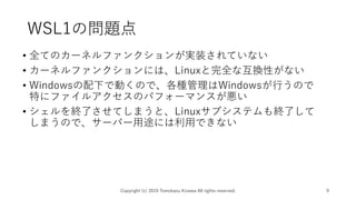 WSL1の問題点
• 全てのカーネルファンクションが実装されていない
• カーネルファンクションには、Linuxと完全な互換性がない
• Windowsの配下で動くので、各種管理はWindowsが行うので
特にファイルアクセスのパフォーマンスが悪い
• シェルを終了させてしまうと、Linuxサブシステムも終了して
しまうので、サーバー用途には利用できない
Copyright (c) 2019 Tomokazu Kizawa All rights reserved. 9
 