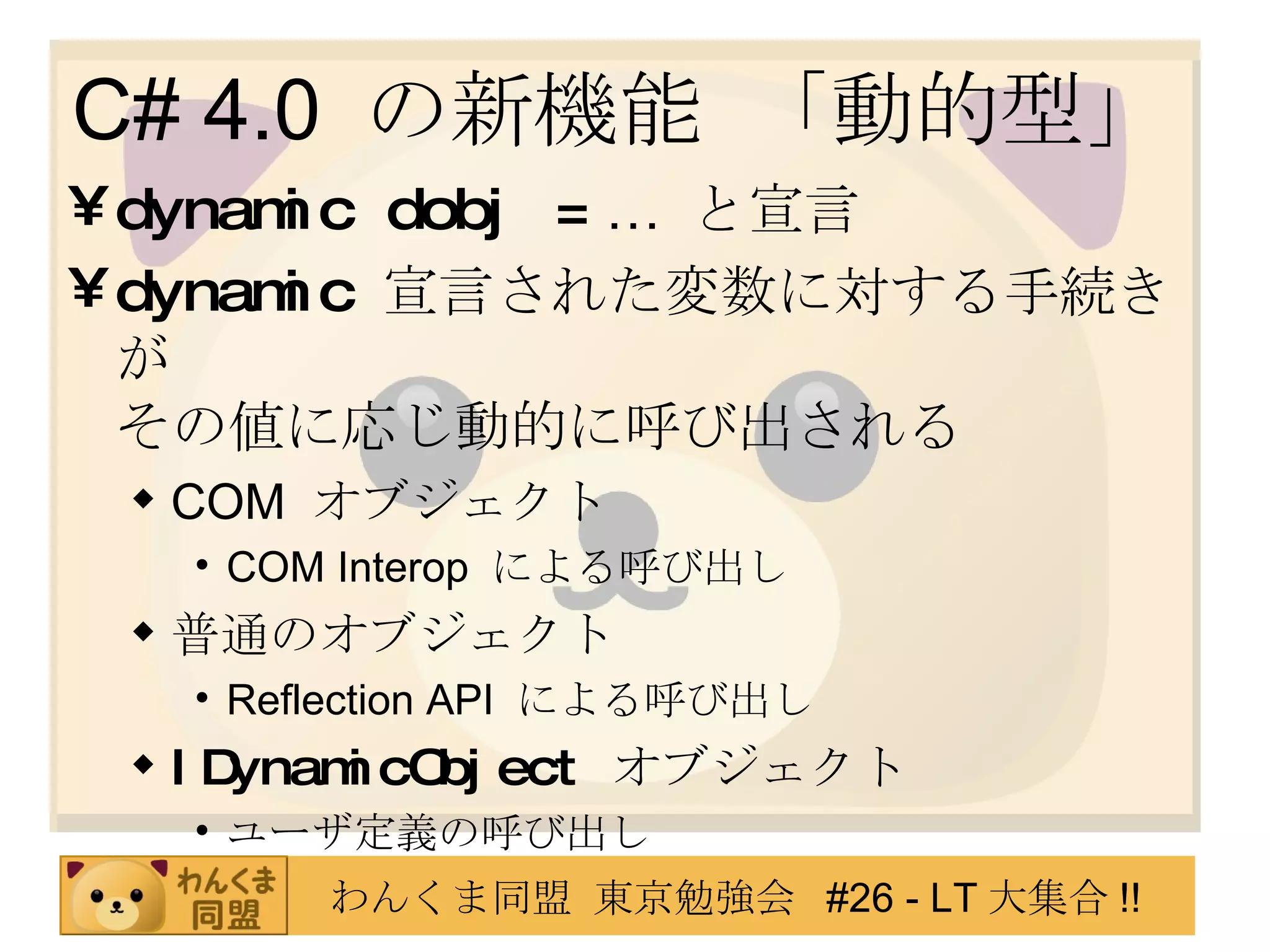 C# 4.0  の新機能 「動的型」 dynamic dobj =  …  と宣言 dynamic   宣言された変数に対する手続きが その値に応じ動的に呼び出される COM  オブジェクト COM Interop  による呼び出し 普通のオブジェクト Reflection API  による呼び出し IDynamicObject   オブジェクト ユーザ定義の呼び出し 