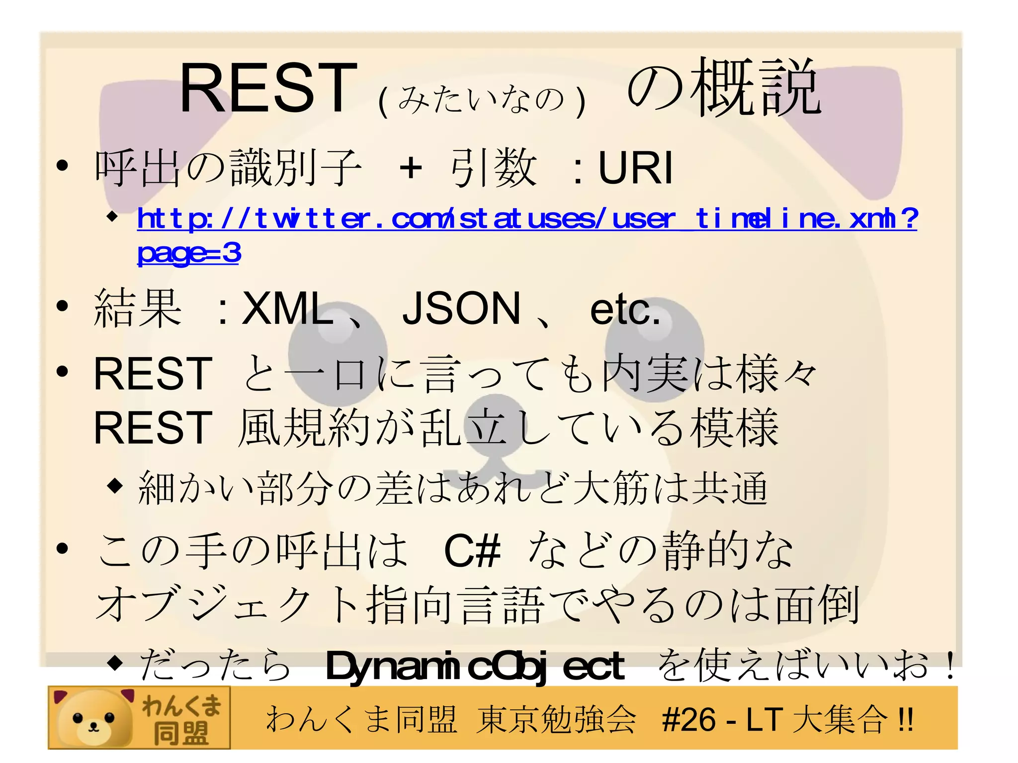 REST  ( みたいなの )   の概説 呼出の識別子  +  引数  : URI http://twitter.com/statuses/user_timeline.xml?page=3 結果  : XML 、 JSON 、 etc. REST  と一口に言っても内実は様々 REST  風規約が乱立している模様 細かい部分の差はあれど大筋は共通 この手の呼出は  C#  などの静的な オブジェクト指向言語でやるのは面倒 だったら  DynamicObject   を使えばいいお！ 