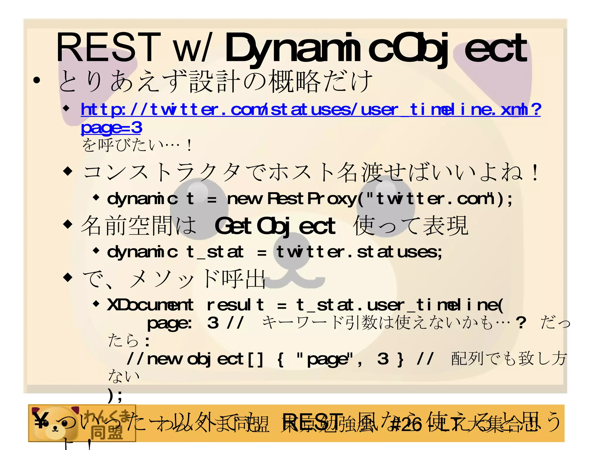 REST w/  DynamicObject とりあえず設計の概略だけ http://twitter.com/statuses/user_timeline.xml?page=3 を呼びたい…！ コンストラクタでホスト名渡せばいいよね！ dynamic t = new RestProxy("twitter.com"); 名前空間は  GetObject   使って表現 dynamic t_stat = twitter.statuses; で、メソッド呼出 XDocument result = t_stat.user_timeline(   page: 3 //  キーワード引数は使えないかも… ?  だったら :   //new object[] { "page", 3 } //  配列でも致し方ない ); ついったー以外でも   REST  風なら使えると思うよ！ 