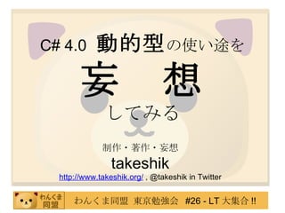 C# 4.0   動的型 の使い途を 妄　想 してみる 制作・著作・妄想 takeshik http://www.takeshik.org/  , @takeshik in Twitter 