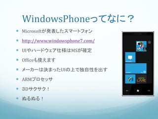 WindowsPhoneってなに？
 Microsoftが発表したスマートフォン
 http://www.windowsphone7.com/
 UIやハードウェア仕様はMSが確定
 Officeも使えます
 メーカーは決まったUIの上で独自性を出す
 ARMプロセッサ
 ３Dサクサク！
 ぬるぬる！
 