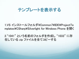 テンプレートを表示する


1.VS インストールフォルダ¥Common7¥IDE¥ProjectTe
mplates¥CSharp¥Silverlight for Windows Phone を開く

2.“1041” という名前のフォルダを作成し “1033” に存
在している zip ファイルを全てコピーする
 