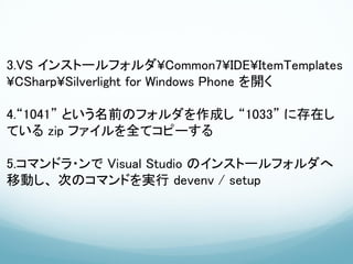 3.VS インストールフォルダ¥Common7¥IDE¥ItemTemplates
¥CSharp¥Silverlight for Windows Phone を開く

4.“1041” という名前のフォルダを作成し “1033” に存在し
ている zip ファイルを全てコピーする

5.コマンドラ・ンで Visual Studio のインストールフォルダへ
移動し、 次のコマンドを実行 devenv / setup
 