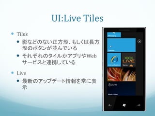 UI:Live Tiles
 Tiles
   影などのない正方形、もしくは長方
   形のボタンが並んでいる
  それぞれのタイルかアプリやWeb
   サービスと連携している
 Live
   最新のアップデート情報を常に表
  示
 