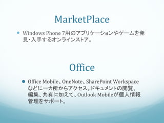 MarketPlace
 Windows Phone 7用のアプリケーションやゲームを発
 見・入手するオンラインストア。




                  Office
  Office Mobile、OneNote、SharePoint Workspace
   などに一カ所からアクセス。ドキュメントの閲覧、
   編集、共有に加えて、Outlook Mobileが個人情報
   管理をサポート。
 