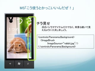 MS「こう使うとかっこいいんだぜ！」



     チラ見せ
         次のパノラマアイテムだけでなく、背景も続いて見
         えるように工夫しましょう。


      <controls:Panorama.Background>
        <ImageBrush
              ImageSource=“rabbit.jpg"/>
      </controls:Panorama.Background>
 