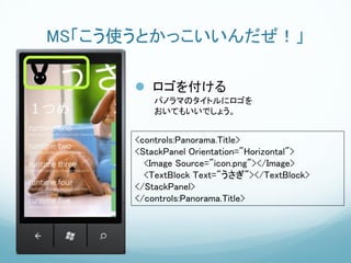 MS「こう使うとかっこいいんだぜ！」

       ロゴを付ける
          パノラマのタイトルにロゴを
          おいてもいいでしょう。


      <controls:Panorama.Title>
      <StackPanel Orientation="Horizontal">
        <Image Source="icon.png"></Image>
        <TextBlock Text="うさぎ"></TextBlock>
      </StackPanel>
      </controls:Panorama.Title>
 