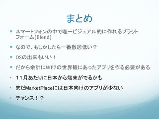 まとめ
 スマートフォンの中で唯一ビジュアル的に作れるプラット
 フォーム(Blend)
 なので、もしかしたら一番敷居低い？
 OSの出来もいい！
 だから余計にWP7の世界観にあったアプリを作る必要がある
• １１月あたりに日本から端末がでるかも
• まだMarketPlaceには日本向けのアプリが少ない
• チャンス！？
 