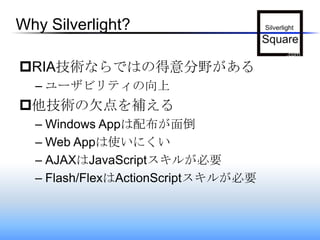 Why Silverlight?RIA技術ならではの得意分野があるユーザビリティの向上他技術の欠点を補えるWindows Appは配布が面倒Web Appは使いにくいAJAXはJavaScriptスキルが必要Flash/FlexはActionScriptスキルが必要