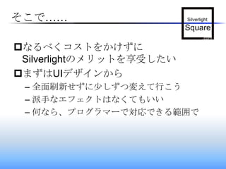 そこで……なるべくコストをかけずにSilverlightのメリットを享受したいまずはUIデザインから全面刷新せずに少しずつ変えて行こう派手なエフェクトはなくてもいい何なら、プログラマーで対応できる範囲で