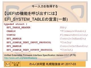 わんくま同盟 札幌勉強会 #1 2017-03
キー入力を取得する
【UEFIの機能を呼び出すには】
EFI_SYSTEM_TABLEの宣言(一部)
Unified Extensible Firmware Interface Specifica...