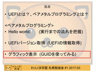 わんくま同盟 札幌勉強会 #1 2017-03
目次
• UEFIとは？、ベアメタルプログラミングとは？
<ベアメタルプログラミング>
• Hello world! (実行までの流れを把握)
• UEFIバージョン取得 (UEFIの情報取得)
...
