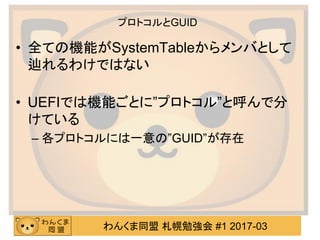 わんくま同盟 札幌勉強会 #1 2017-03
プロトコルとGUID
• 全ての機能がSystemTableからメンバとして
辿れるわけではない
• UEFIでは機能ごとに”プロトコル”と呼んで分
けている
– 各プロトコルには一意の”GUID...