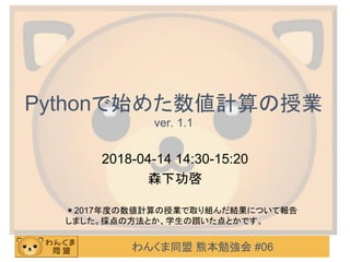 わんくま同盟 熊本勉強会 #06
Pythonで始めた数値計算の授業
ver. 1.1
2018-04-14 14:30-15:20
森下功啓
＊2017年度の数値計算の授業で取り組んだ結果について報告
しました。採点の方法とか、学生の躓いた点とかです。
 