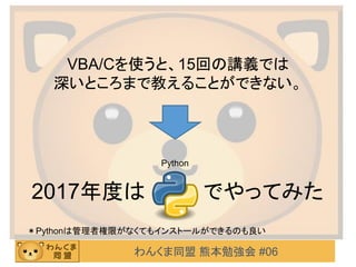 わんくま同盟 熊本勉強会 #06
VBA/Cを使うと、15回の講義では
深いところまで教えることができない。
2017年度は でやってみた
Python
＊Pythonは管理者権限がなくてもインストールができるのも良い
 